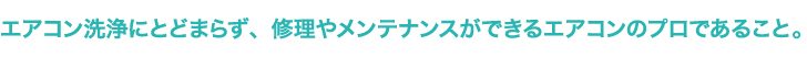 エアコン洗浄にとどまらず、修理やメンテナンスができるエアコンのプロであること。