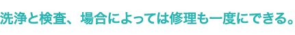 洗浄と検査、場合によっては修理も一度にできる。