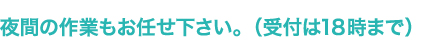 夜間の作業もお任せ下さい。（受付は18時まで）